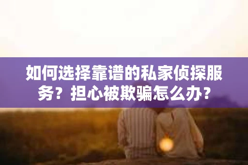 如何选择靠谱的私家侦探服务？担心被欺骗怎么办？