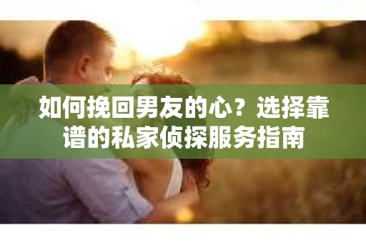 如何挽回男友的心？选择靠谱的私家侦探服务指南