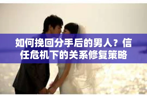 如何挽回分手后的男人？信任危机下的关系修复策略