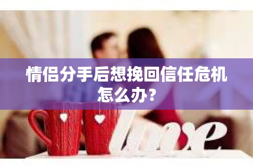 情侣分手后想挽回信任危机怎么办？