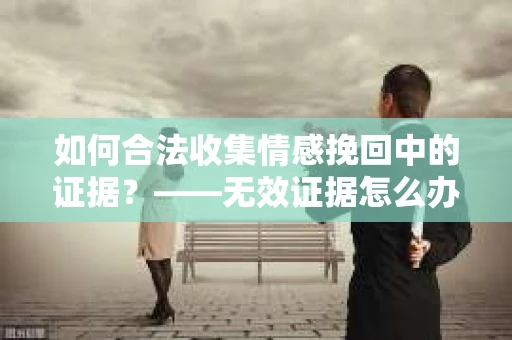 如何合法收集情感挽回中的证据？——无效证据怎么办？