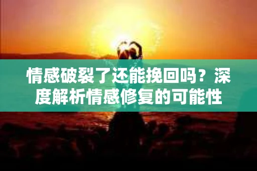 情感破裂了还能挽回吗？深度解析情感修复的可能性