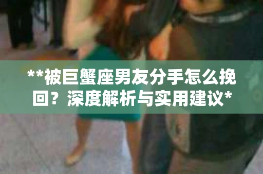 **被巨蟹座男友分手怎么挽回？深度解析与实用建议**