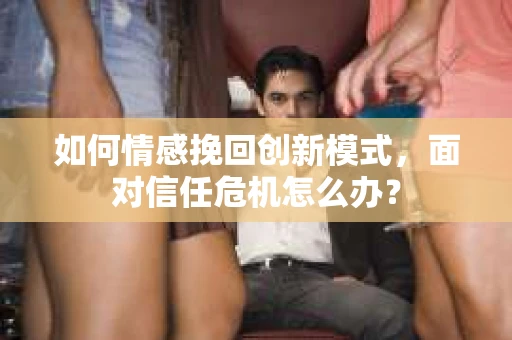 如何情感挽回创新模式,面对信任危机怎么办? 如何情感挽回创新模式,面对信任危机怎么办?