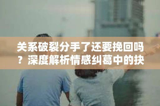 关系破裂分手了还要挽回吗？深度解析情感纠葛中的抉择