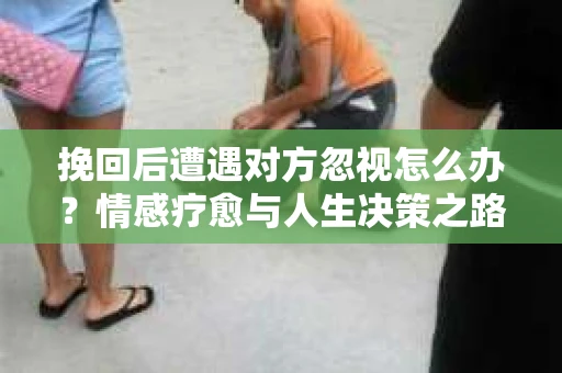 挽回后遭遇对方忽视怎么办？情感疗愈与人生决策之路
