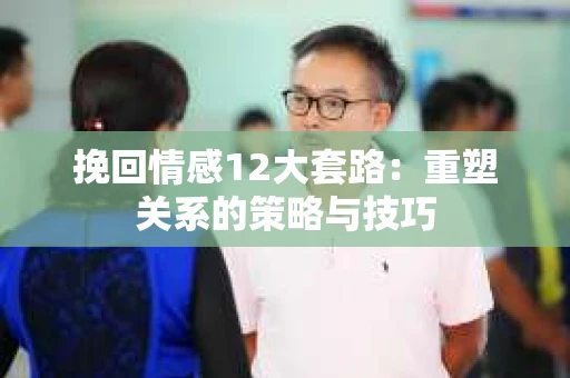 挽回情感12大套路：重塑关系的策略与技巧