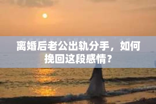 离婚后老公出轨分手，如何挽回这段感情？