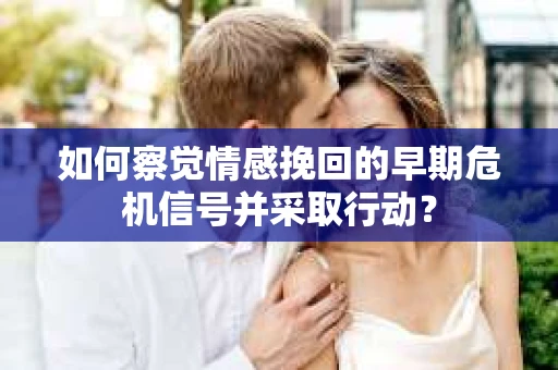 如何察觉情感挽回的早期危机信号并采取行动？