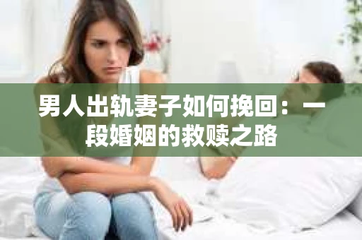 男人出轨妻子如何挽回：一段婚姻的救赎之路