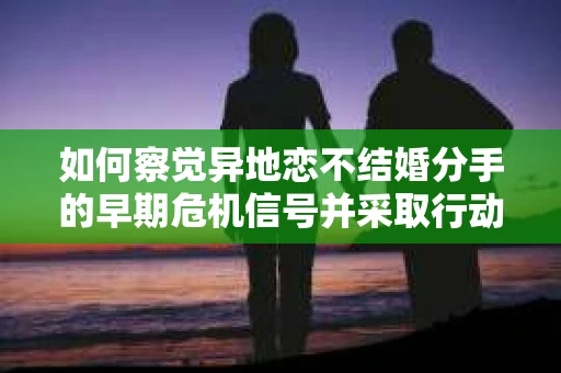 如何察觉异地恋不结婚分手的早期危机信号并采取行动? 如何察觉异地恋不结婚分手的早期危机信号并采取行动?