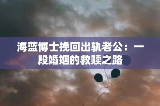 海蓝博士挽回出轨老公：一段婚姻的救赎之路
