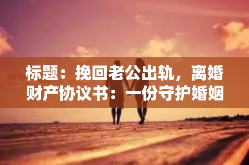 标题：挽回老公出轨，离婚财产协议书：一份守护婚姻与财产的明智选择