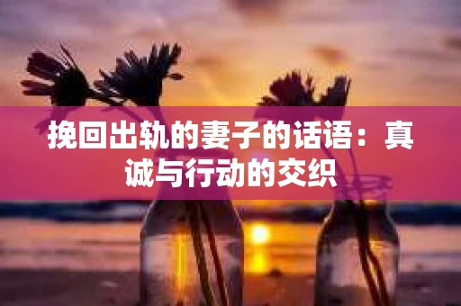 挽回出轨的妻子的话语：真诚与行动的交织
