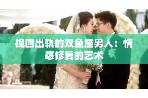 挽回出轨的双鱼座男人：情感修复的艺术