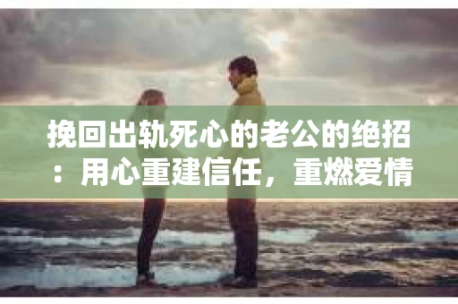挽回出轨死心的老公的绝招：用心重建信任，重燃爱情火花
