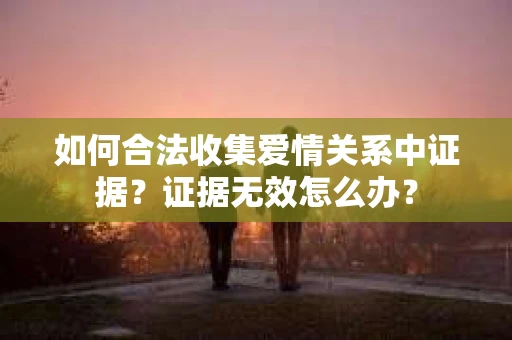 如何合法收集爱情关系中证据?证据无效怎么办? 如何合法收集爱情关系中证据?证据无效怎么办?