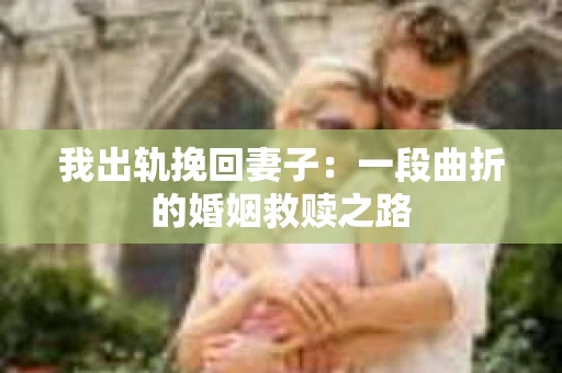 我出轨挽回妻子：一段曲折的婚姻救赎之路