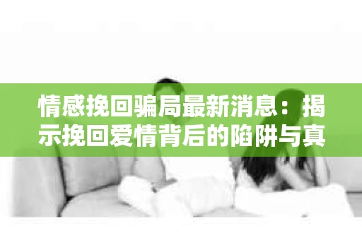 情感挽回骗局最新消息：揭示挽回爱情背后的陷阱与真相