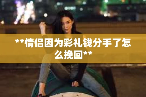 **情侣因为彩礼钱分手了怎么挽回**