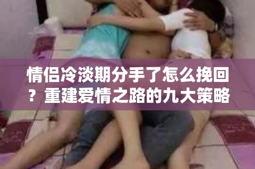 情侣冷淡期分手了怎么挽回？重建爱情之路的九大策略