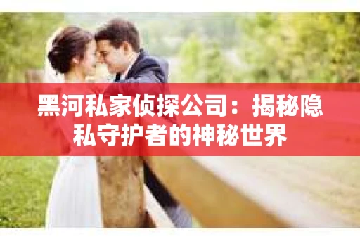黑河私家侦探公司：揭秘隐私守护者的神秘世界