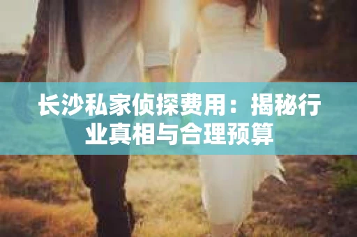 长沙私家侦探费用：揭秘行业真相与合理预算