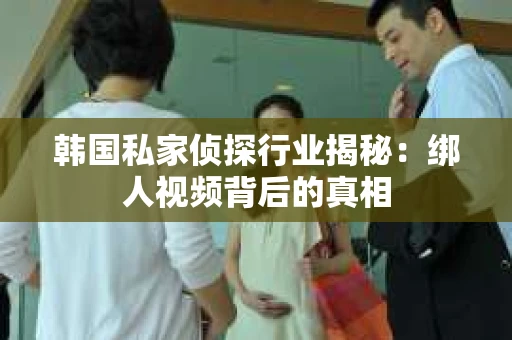 韩国私家侦探行业揭秘：绑人视频背后的真相