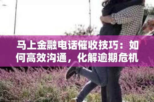 马上金融电话催收技巧：如何高效沟通，化解逾期危机