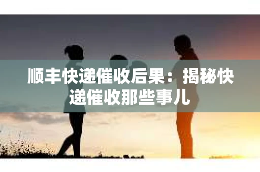 顺丰快递催收后果：揭秘快递催收那些事儿