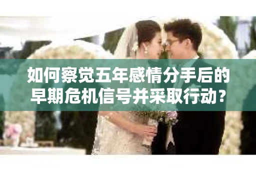 如何察觉五年感情分手后的早期危机信号并采取行动? 如何察觉五年感情分手后的早期危机信号并采取行动?