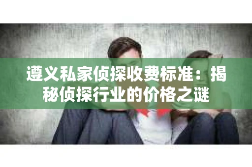 遵义私家侦探收费标准：揭秘侦探行业的价格之谜
