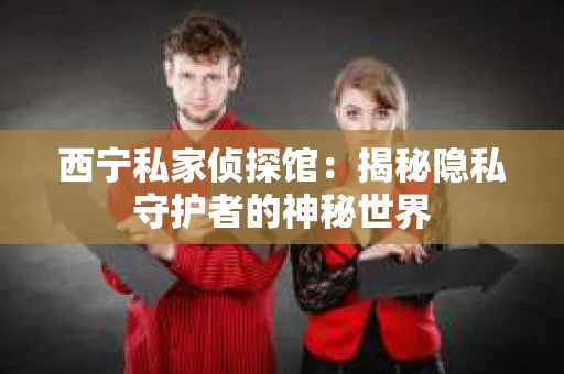 西宁私家侦探馆：揭秘隐私守护者的神秘世界