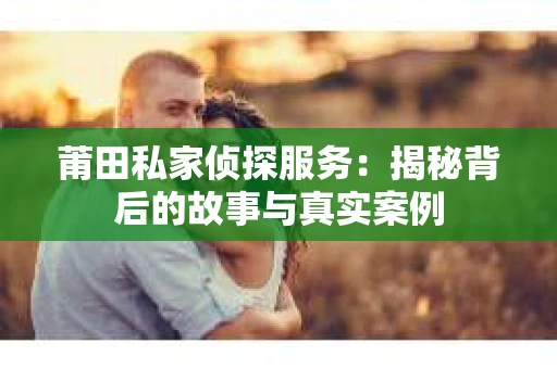 莆田私家侦探服务：揭秘背后的故事与真实案例