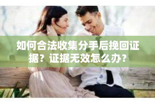 如何合法收集分手后挽回证据？证据无效怎么办？