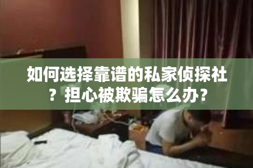 如何选择靠谱的私家侦探社？担心被欺骗怎么办？