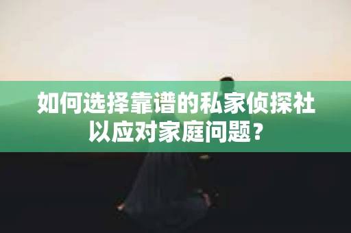 如何选择靠谱的私家侦探社以应对家庭问题？