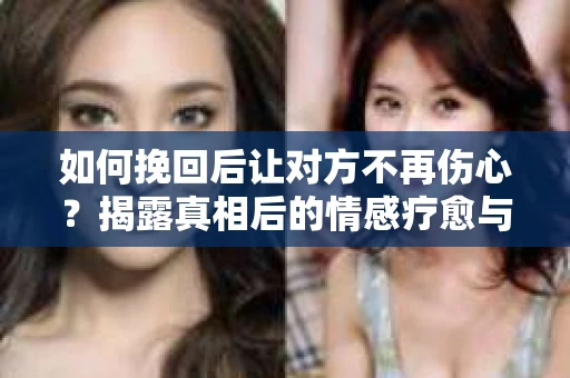 如何挽回后让对方不再伤心？揭露真相后的情感疗愈与前行计划