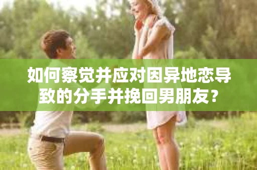如何察觉并应对因异地恋导致的分手并挽回男朋友？