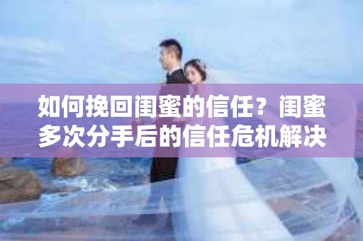 如何挽回闺蜜的信任？闺蜜多次分手后的信任危机解决方案