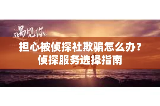 担心被侦探社欺骗怎么办?侦探服务选择指南 担心被侦探社欺骗怎么办?侦探服务选择指南