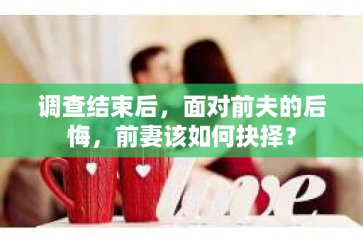 调查结束后,面对前夫的后悔,前妻该如何抉择? 调查结束后,面对前夫的后悔,前妻该如何抉择?
