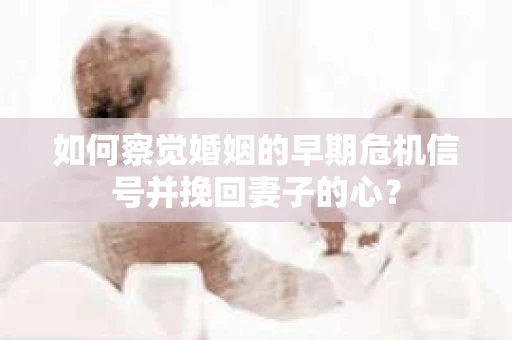 如何察觉婚姻的早期危机信号并挽回妻子的心？