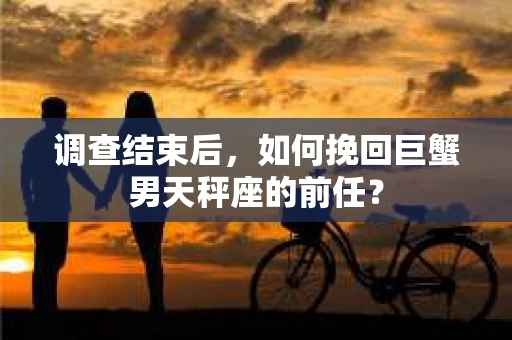 调查结束后,如何挽回巨蟹男天秤座的前任? 调查结束后,如何挽回巨蟹男天秤座的前任?
