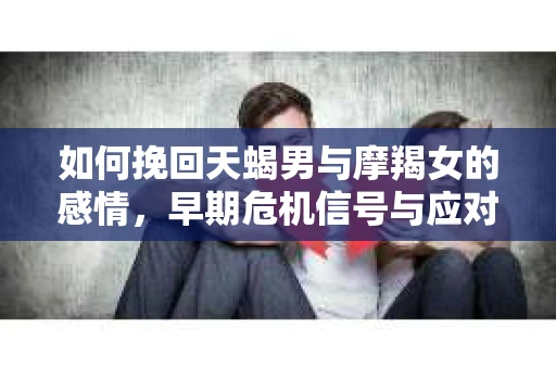 如何挽回天蝎男与摩羯女的感情,早期危机信号与应对策略 如何挽回天蝎男与摩羯女的感情,早期危机信号与应对策略