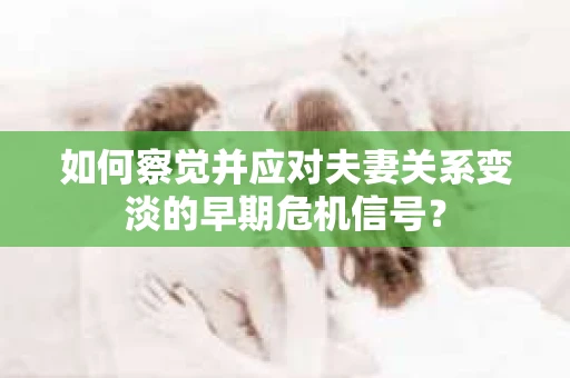 如何察觉并应对夫妻关系变淡的早期危机信号？