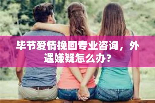 毕节爱情挽回专业咨询，外遇嫌疑怎么办？