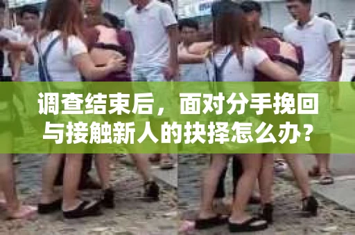 调查结束后，面对分手挽回与接触新人的抉择怎么办？