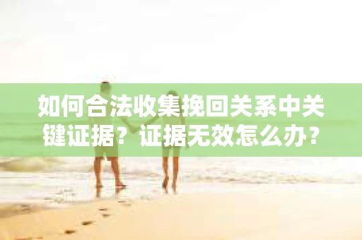 如何合法收集挽回关系中关键证据？证据无效怎么办？