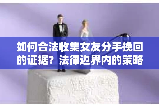 如何合法收集女友分手挽回的证据？法律边界内的策略与技巧